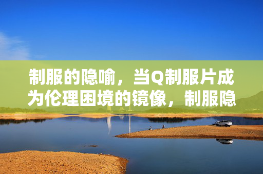 制服的隐喻，当Q制服片成为伦理困境的镜像，制服隐喻，Q制服片的伦理困境镜像