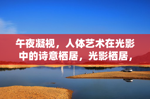 午夜凝视,人体艺术在光影中的诗意栖居,光影栖居,午夜人体诗境 午夜凝视,人体艺术在光影中的诗意栖居,光影栖居,午夜人体诗境
