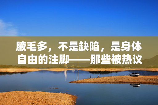 腋毛多,不是缺陷,是身体自由的注脚——那些被热议的女性腋毛视频,究竟在说什么? 腋毛多,不是缺陷,是身体自由的注脚——那些被热议的女性腋毛视频,究竟在说什么?