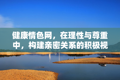 健康情色网,在理性与尊重中,构建亲密关系的积极视角,健康情色,理性尊重中的亲密关系积极视角 健康情色网,在理性与尊重中,构建亲密关系的积极视角,健康情色,理性尊重中的亲密关系积极视角