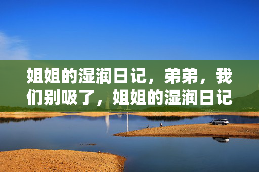 姐姐的湿润日记,弟弟,我们别吸了,姐姐的湿润日记,弟弟,我们别吸了 姐姐的湿润日记,弟弟,我们别吸了,姐姐的湿润日记,弟弟,我们别吸了