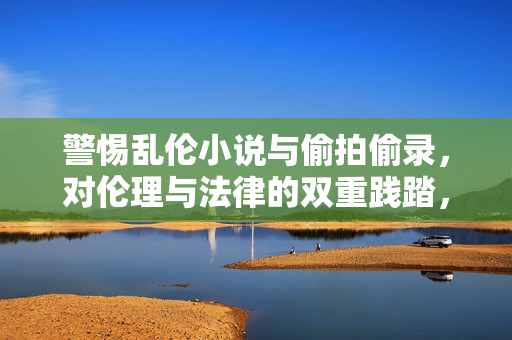 警惕乱伦小说与偷拍偷录,对伦理与法律的双重践踏,警惕乱伦小说与偷拍偷录,伦理与法律的双重践踏 警惕乱伦小说与偷拍偷录,对伦理与法律的双重践踏,警惕乱伦小说与偷拍偷录,伦理与法律的双重践踏