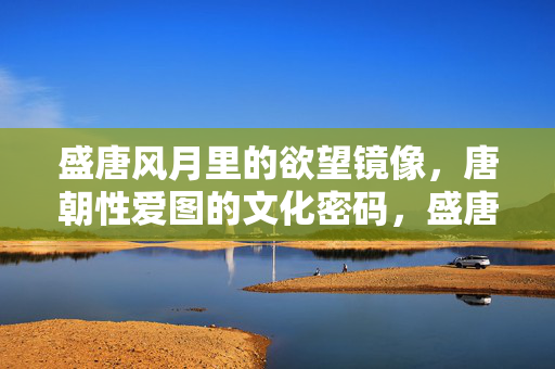 盛唐风月里的欲望镜像,唐朝性爱图的文化密码,盛唐欲望镜像,性爱图的文化密码 盛唐风月里的欲望镜像,唐朝性爱图的文化密码,盛唐欲望镜像,性爱图的文化密码