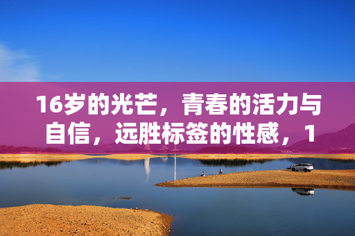 16岁的光芒,青春的活力与自信,远胜标签的性感,16岁的光芒,青春活力自信远胜标签性感 16岁的光芒,青春的活力与自信,远胜标签的性感,16岁的光芒,青春活力自信远胜标签性感
