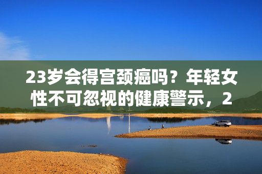 23岁会得宫颈癌吗?年轻女性不可忽视的健康警示,23岁年轻女性,警惕宫颈癌的健康警报 23岁会得宫颈癌吗?年轻女性不可忽视的健康警示,23岁年轻女性,警惕宫颈癌的健康警报