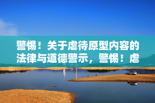 警惕!关于虐待原型内容的法律与道德警示,警惕!虐待原型内容的法律与道德警示 警惕!关于虐待原型内容的法律与道德警示,警惕!虐待原型内容的法律与道德警示