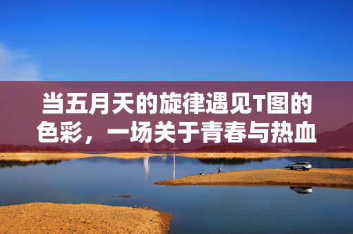 当五月天的旋律遇见T图的色彩,一场关于青春与热血的视觉狂欢,青春旋律×热血色彩,五月天T图视觉狂欢 当五月天的旋律遇见T图的色彩,一场关于青春与热血的视觉狂欢,青春旋律×热血色彩,五月天T图视觉狂欢