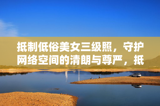 抵制低俗美女三级照,守护网络空间的清朗与尊严,抵制低俗美女照 守护网络清朗与尊严 抵制低俗美女三级照,守护网络空间的清朗与尊严,抵制低俗美女照 守护网络清朗与尊严
