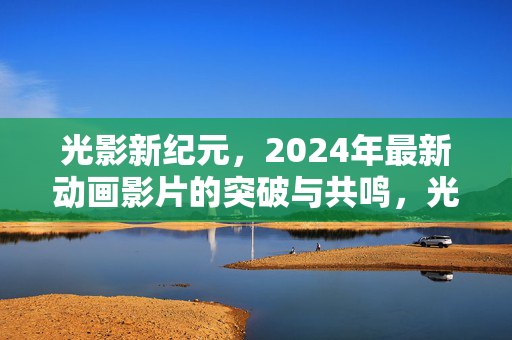 光影新纪元,2024年最新动画影片的突破与共鸣,光影新纪元,2024动画影片的突破与共鸣 光影新纪元,2024年最新动画影片的突破与共鸣,光影新纪元,2024动画影片的突破与共鸣