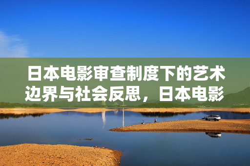 日本电影审查制度下的艺术边界与社会反思，日本电影审查，艺术边界与社会反思