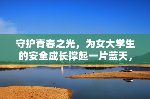 守护青春之光,为女大学生的安全成长撑起一片蓝天,守护女大学生安全成长,撑起青春蓝天 守护青春之光,为女大学生的安全成长撑起一片蓝天,守护女大学生安全成长,撑起青春蓝天
