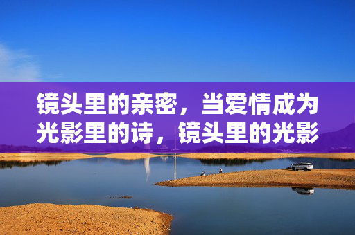 镜头里的亲密，当爱情成为光影里的诗，镜头里的光影诗，爱情亲密