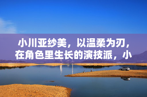 小川亚纱美，以温柔为刃，在角色里生长的演技派，小川亚纱美，温柔为刃，在角色里生长的演技派