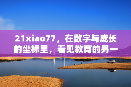 21xiao77,在数字与成长的坐标里,看见教育的另一种可能,数字与成长的坐标,教育的另一种可能 21xiao77,在数字与成长的坐标里,看见教育的另一种可能,数字与成长的坐标,教育的另一种可能