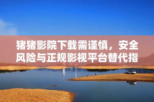 猪猪影院下载需谨慎,安全风险与正规影视平台替代指南,猪猪影院下载存风险!安全提醒与正规平台替代指南 猪猪影院下载需谨慎,安全风险与正规影视平台替代指南,猪猪影院下载存风险!安全提醒与正规平台替代指南