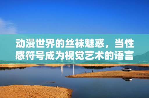 动漫世界的丝袜魅惑,当性感符号成为视觉艺术的语言 动漫世界的丝袜魅惑,当性感符号成为视觉艺术的语言