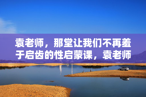 袁老师，那堂让我们不再羞于启齿的性启蒙课，袁老师那堂让我们不再羞于启齿的性启蒙课