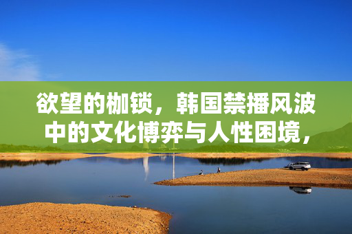 欲望的枷锁,韩国禁播风波中的文化博弈与人性困境,欲望的枷锁,韩国禁播风波中的文化博弈与人性困境 欲望的枷锁,韩国禁播风波中的文化博弈与人性困境,欲望的枷锁,韩国禁播风波中的文化博弈与人性困境