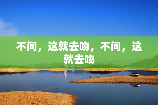 不问,这就去吻,不问,这就去吻 不问,这就去吻,不问,这就去吻