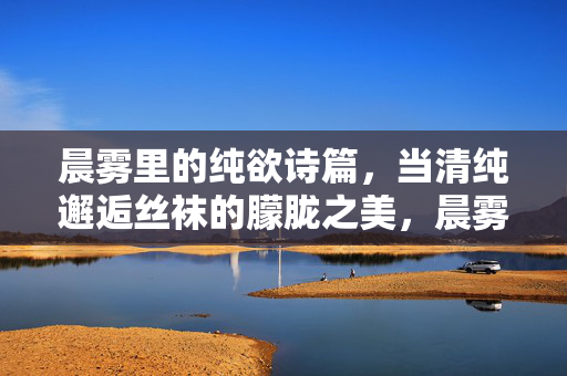 晨雾里的纯欲诗篇,当清纯邂逅丝袜的朦胧之美,晨雾清纯邂逅丝袜朦胧诗篇 晨雾里的纯欲诗篇,当清纯邂逅丝袜的朦胧之美,晨雾清纯邂逅丝袜朦胧诗篇