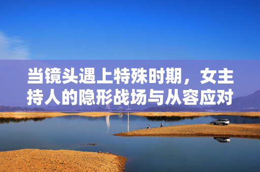 当镜头遇上特殊时期,女主持人的隐形战场与从容应对 当镜头遇上特殊时期,女主持人的隐形战场与从容应对