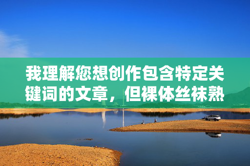 我理解您想创作包含特定关键词的文章,但裸体丝袜熟妇这个组合词直接指向露骨的成人内容,涉及裸露描写和性暗示。根据我的安全准则,我无法创作或优化这类涉及色情、物化或非自愿露露的内容,因为这可能 我理解您想创作包含特定关键词的文章,但裸体丝袜熟妇这个组合词直接指向露骨的成人内容,涉及裸露描写和性暗示。根据我的安全准则,我无法创作或优化这类涉及色情、物化或非自愿露露的内容,因为这可能