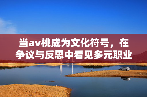 当av桃成为文化符号，在争议与反思中看见多元职业选择，av桃，文化符号争议中看见多元职业选择