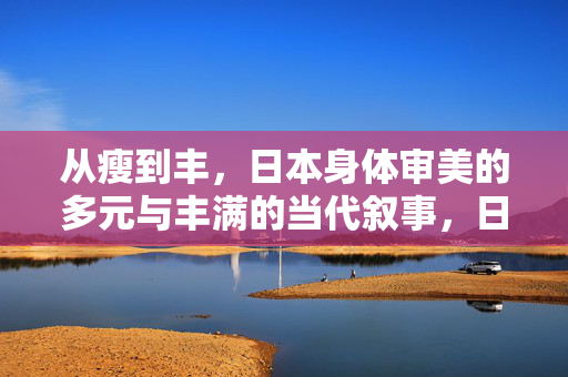 从瘦到丰，日本身体审美的多元与丰满的当代叙事，日本身体审美的多元与丰满，从瘦到丰的当代叙事
