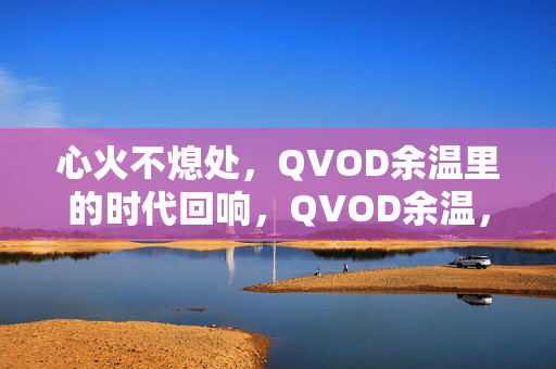 心火不熄处,QVOD余温里的时代回响,QVOD余温,心火不熄的时代回响 心火不熄处,QVOD余温里的时代回响,QVOD余温,心火不熄的时代回响