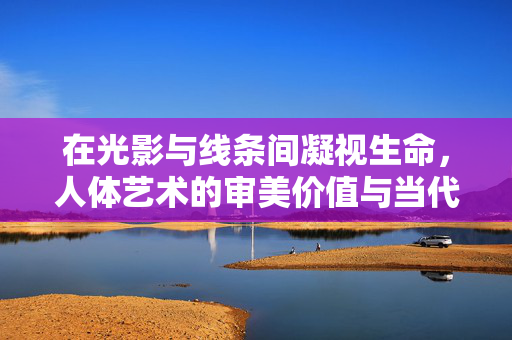 在光影与线条间凝视生命,人体艺术的审美价值与当代呈现,光影线条间凝视生命,人体艺术的审美价值与当代呈现 在光影与线条间凝视生命,人体艺术的审美价值与当代呈现,光影线条间凝视生命,人体艺术的审美价值与当代呈现