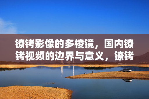 镣铐影像的多棱镜,国内镣铐视频的边界与意义,镣铐影像的多棱镜,国内视频的边界与意义 镣铐影像的多棱镜,国内镣铐视频的边界与意义,镣铐影像的多棱镜,国内视频的边界与意义