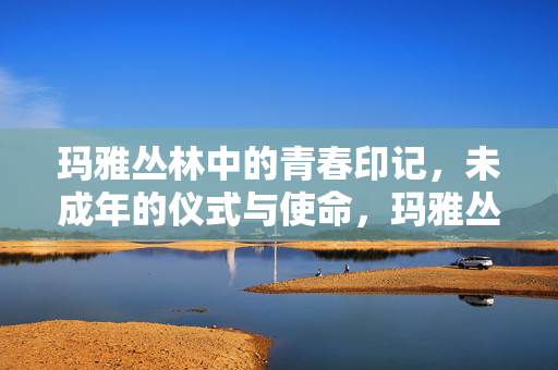玛雅丛林中的青春印记，未成年的仪式与使命，玛雅丛林，未成年青春的仪式与使命