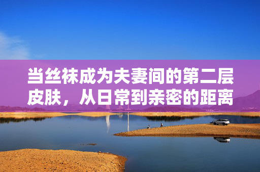 当丝袜成为夫妻间的第二层皮肤,从日常到亲密的距离美学,夫妻的第二层皮肤,日常到亲密的距离美学 当丝袜成为夫妻间的第二层皮肤,从日常到亲密的距离美学,夫妻的第二层皮肤,日常到亲密的距离美学