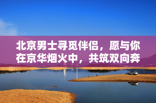 北京男士寻觅伴侣，愿与你在京华烟火中，共筑双向奔赴的温暖，北京男士，京华烟火暖，双向奔赴觅良缘