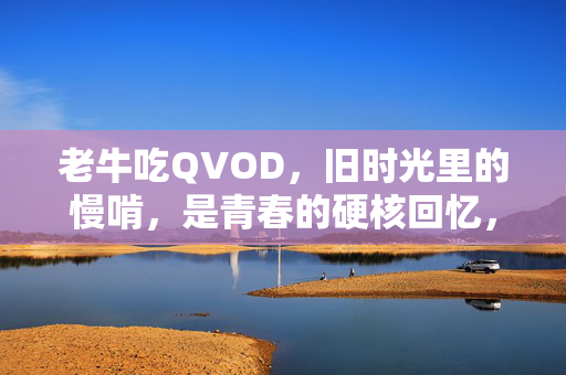 老牛吃QVOD,旧时光里的慢啃,是青春的硬核回忆,老牛吃QVOD,旧时光慢啃,青春硬核回忆 老牛吃QVOD,旧时光里的慢啃,是青春的硬核回忆,老牛吃QVOD,旧时光慢啃,青春硬核回忆