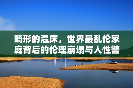 畸形的温床，世界最乱伦家庭背后的伦理崩塌与人性警示，畸形温床，世界最乱伦家庭的伦理崩塌与人性警示