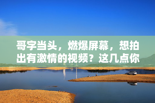 哥字当头，燃爆屏幕，想拍出有激情的视频？这几点你得懂，哥字当头，拍燃爆激情视频的几点必懂