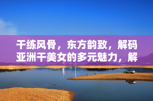 干练风骨，东方韵致，解码亚洲干美女的多元魅力，解码亚洲干女，干练风骨与东方韵致的多元魅力