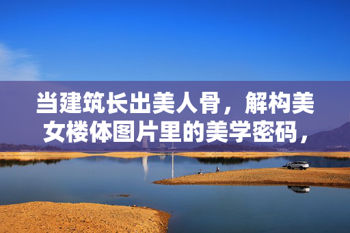 当建筑长出美人骨,解构美女楼体图片里的美学密码,当建筑长出美人骨,解构美女楼体的美学密码 当建筑长出美人骨,解构美女楼体图片里的美学密码,当建筑长出美人骨,解构美女楼体的美学密码