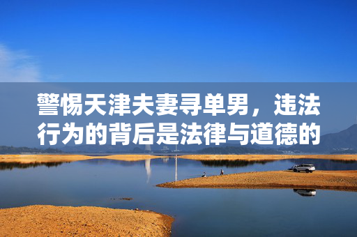 警惕天津夫妻寻单男,违法行为的背后是法律与道德的双重红线,天津夫妻寻单男,违法行为触碰法律与道德双重红线 警惕天津夫妻寻单男,违法行为的背后是法律与道德的双重红线,天津夫妻寻单男,违法行为触碰法律与道德双重红线