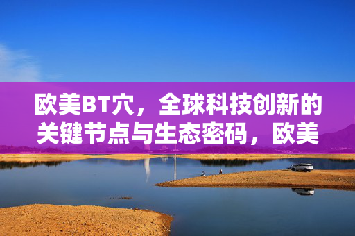欧美BT穴,全球科技创新的关键节点与生态密码,欧美BT穴,全球科技创新的关键节点与生态密码 欧美BT穴,全球科技创新的关键节点与生态密码,欧美BT穴,全球科技创新的关键节点与生态密码
