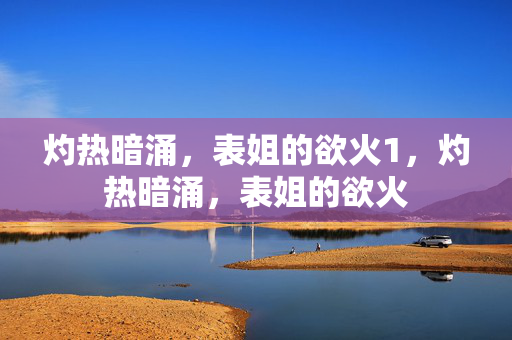 灼热暗涌,表姐的欲火1,灼热暗涌,表姐的欲火 灼热暗涌,表姐的欲火1,灼热暗涌,表姐的欲火
