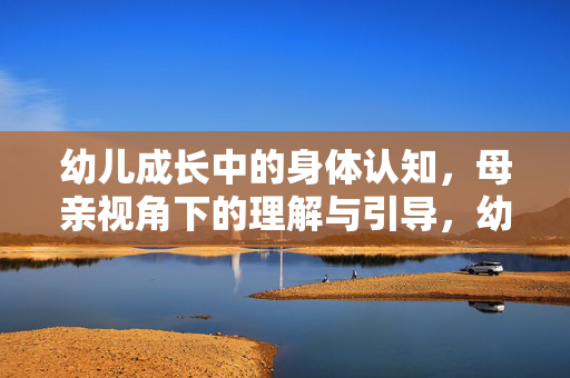 幼儿成长中的身体认知,母亲视角下的理解与引导,幼儿身体认知,母亲视角的理解与引导 幼儿成长中的身体认知,母亲视角下的理解与引导,幼儿身体认知,母亲视角的理解与引导