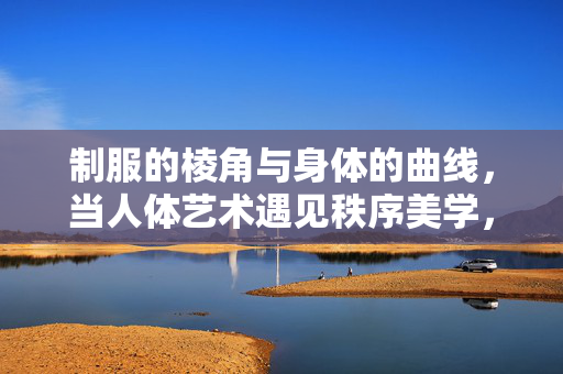 制服的棱角与身体的曲线,当人体艺术遇见秩序美学,棱角与曲线,人体艺术与秩序美学 制服的棱角与身体的曲线,当人体艺术遇见秩序美学,棱角与曲线,人体艺术与秩序美学
