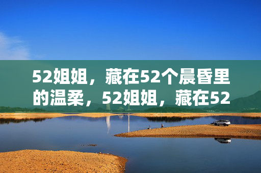 52姐姐,藏在52个晨昏里的温柔,52姐姐,藏在52晨昏的温柔 52姐姐,藏在52个晨昏里的温柔,52姐姐,藏在52晨昏的温柔