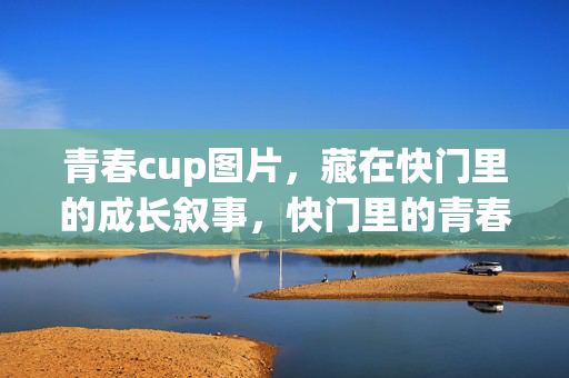 青春cup图片,藏在快门里的成长叙事,快门里的青春cup,成长叙事 青春cup图片,藏在快门里的成长叙事,快门里的青春cup,成长叙事