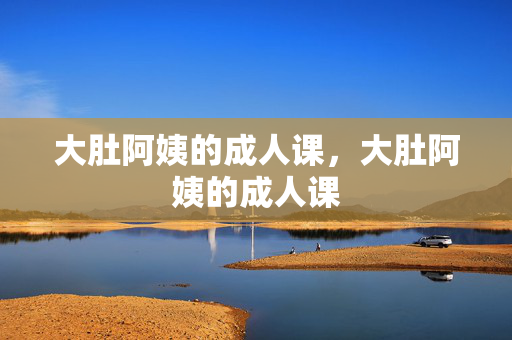 大肚阿姨的成人课,大肚阿姨的成人课 大肚阿姨的成人课,大肚阿姨的成人课