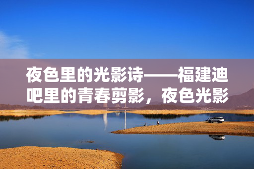 夜色里的光影诗——福建迪吧里的青春剪影，夜色光影诗，福建迪吧青春剪影