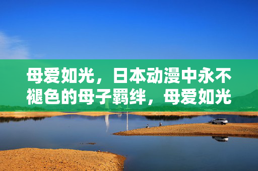 母爱如光,日本动漫中永不褪色的母子羁绊,母爱如光,日本动漫中永不褪色的母子羁绊 母爱如光,日本动漫中永不褪色的母子羁绊,母爱如光,日本动漫中永不褪色的母子羁绊