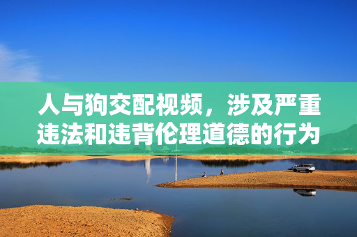 人与狗交配视频，涉及严重违法和违背伦理道德的行为，根据中国法律法规和社会主义核心价值观，此类内容是严格禁止传播的。我们坚决反对任何形式的违法和不道德内容，倡导尊重生命、遵守法律、维护社会公序良俗。请自觉抵制不良信息，共同营造健康文明的网络环境。
